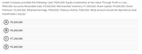 United Company provided the following: Cash, P600,000; Equity investments at Fair Value Through Profit or Loss,
P800,000; Accounts Receivable (net), P3,500,000; Merchandise Inventory, P1,500,000; Share Capital, P5,000,000; Share
Premium, P2,000,000, Retained Earnings, P500,000; Treasury Shares, P300,000. What amount should be reported as total
shareholders' equity?
A P5,600,000
B) P6,600,000
P7,200,000
D P6,400,000
