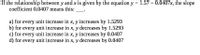 If the relationship between y and x is given by the equation y = 1.57 - 0.0407x, the slope
coefficient 0.0407 means this:
a) for every unit increase in x, y increases by 1.5293
b) for every unit increase in x, y decreases by 1.5293
c) for every unit increase in x, y increases by 0.0407
d) for every unit increase in x, y decreases by 0.0407
