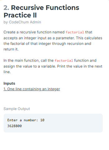 2. Recursive Functions
Practice II
by CodeChum Admin
Create a recursive function named factorial that
accepts an integer input as a parameter. This calculates
the factorial of that integer through recursion and
return it.
In the main function, call the factorial function and
assign the value to a variable. Print the value in the next
line.
Inputs
1. One line containing an integer
Sample Output
Enter a number: 10
3628800