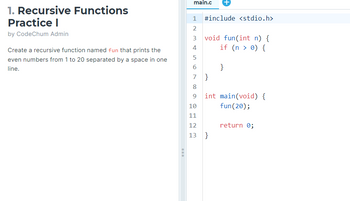 1. Recursive Functions
Practice I
by CodeChum Admin
Create a recursive function named fun that prints the
even numbers from 1 to 20 separated by a space in one
line.
main.c
1 #include <stdio.h>
2
3
4
5
6
7
8
9
10
11
void fun(int n) {
if (n > 0) {
}
}
int main(void) {
fun (20);
12
13 }
return 0;