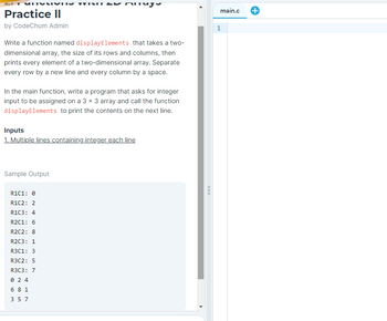 Practice II
by CodeChum Admin
Write a function named display Elements that takes a two-
dimensional array, the size of its rows and columns, then
prints every element of a two-dimensional array. Separate
every row by a new line and every column by a space.
VIXI
In the main function, write a program that asks for integer
input to be assigned on a 3 x 3 array and call the function
display Elements to print the contents on the next line.
Sample Output
Anay
Inputs
1. Multiple lines containing integer each line
R1C1: 0
R1C2: 2
R1C3: 4
R2C1: 6
R2C2: 8
R2C3: 1
R3C1: 3
R3C2: 5
R3C3: 7
024
681
3 5 7
main.c
1
+