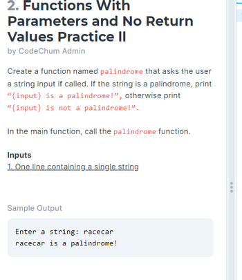 2. Functions
Parameters
Values Practice II
by CodeChum Admin
With
and No Return
Create a function named palindrome that asks the user
a string input if called. If the string is a palindrome, print
"{input) is a palindrome!", otherwise print
"{input} is not a palindrome!".
In the main function, call the palindrome function.
Inputs
1. One line containing a single string
Sample Output
Enter a string: racecar
racecar is a palindrome!
...