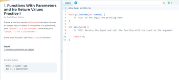 1. Functions With Parameters
and No Return Values
Practice I
by CodeChum Admin
Create a function named palindrome that asks the user
an integer input if called. If the number is a palindrome,
print "{input} is a palindrome!", otherwise print
"{input} is not a palindrome!".
In the main function, call the palindrome function.
Inputs
1. One line containing an integer
Sample Output
Enter a number: 121
121 is a palindrome!
main.c +
1 #include <stdio.h>
2
3
4
void palindrome (int number) {
5}
6
7
8
9
// TODO: Do the logic and printing here
int main(void) {
// TODO: Receive the input and call the function with the input as the argument
10
11 }
return 0;