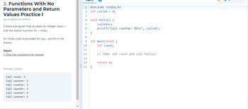 2. Functions With No
Parameters and Return
Values Practice I
by CodeChum Admin
Create a program that accepts an integer input, n.
Call the hello() function for n times.
An initial code is provided for you. Just fill in the
blanks.
Inputs
1. One line containing an integer
Sample Output
Call count: 5
Call counter: 1
Call counter: 2
Call counter: 3
Call counter: 4
Call counter: 5
4
1
2
#include <stdio.h>
int called = 0;
3
4 void hello() {
5
called++;
6
printf("Call counter: %d\n", called);
7 }
8
9
int main(void) {
int count;
10
11
12
13
14
15 }
// TODO: Get count and call hello()
return 0;