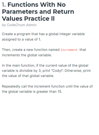 1. Functions
Parameters
With No
and Return
Values Practice II
by CodeChum Admin
Create a program that has a global integer variable
assigned to a value of 1.
Then, create a new function named increment that
increments the global variable.
In the main function, if the current value of the global
variable is divisible by 3, print "Cody!". Otherwise, print
the value of that global variable.
Repeatedly call the increment function until the value of
the global variable is greater than 15.