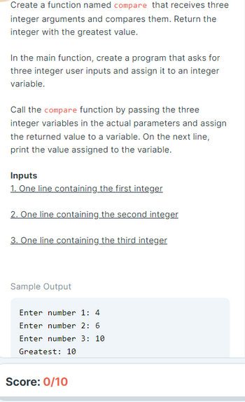 Create a function named compare that receives three
integer arguments and compares them. Return the
integer with the greatest value.
In the main function, create a program that asks for
three integer user inputs and assign it to an integer
variable.
Call the compare function by passing the three
integer variables in the actual parameters and assign
the returned value to a variable. On the next line,
print the value assigned to the variable.
Inputs
1. One line containing the first integer
2. One line containing the second integer
3. One line containing the third integer
Sample Output
Enter number 1: 4
Enter number 2: 6
Enter number 3: 10
Greatest: 10
Score: 0/10
