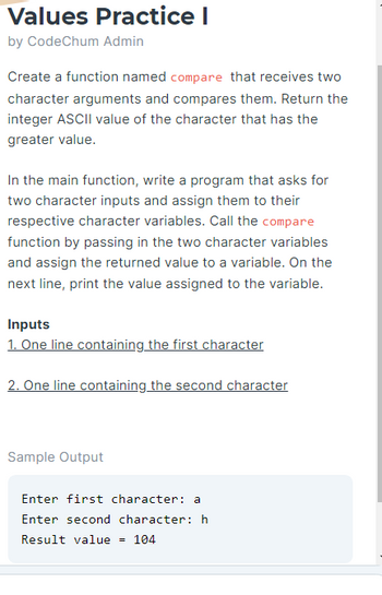 Values Practice I
by CodeChum Admin
Create a function named compare that receives two
character arguments and compares them. Return the
integer ASCII value of the character that has the
greater value.
In the main function, write a program that asks for
two character inputs and assign them to their
respective character variables. Call the compare
function by passing in the two character variables
and assign the returned value to a variable. On the
next line, print the value assigned to the variable.
Inputs
1. One line containing the first character
2. One line containing the second character
Sample Output
Enter first character: a
Enter second character: h
Result value = 104