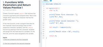 1. Functions With
Parameters and Return
Values Practice I
by CodeChum Admin
Create a function named compare that receives two
character arguments and compares them. Return the
integer ASCII value of the character that has the
greater value.
In the main function, write a program that asks for
two character inputs and assign them to their
respective character variables. Call the compare
function by passing in the two character variables
and assign the returned value to a variable. On the
next line, print the value assigned to the variable.
Inputs
1. One line containing the first character
2. One line containing the second character
main.c
1 #include <stdio.h>
2
3
4
5
6
8
9
10
11
12
13
14
15
16
17
int main(void) {
char a, b;
}
printf("Enter first character: ");
scanf("%c", &a);
printf("Enter second character: ");
scanf("%c", &b);
int result = compare(a,b);
printf("Result value = %d", result);
return 0;