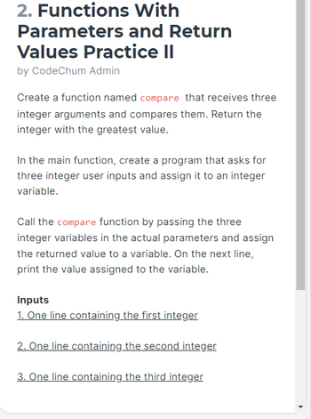 2. Functions
Parameters
Values Practice II
by CodeChum Admin
With
and Return
Create a function named compare that receives three
integer arguments and compares them. Return the
integer with the greatest value.
In the main function, create a program that asks for
three integer user inputs and assign it to an integer
variable.
Call the compare function by passing the three
integer variables in the actual parameters and assign
the returned value to a variable. On the next line,
print the value assigned to the variable.
Inputs
1. One line containing the first integer
2. One line containing the second integer
3. One line containing the third integer