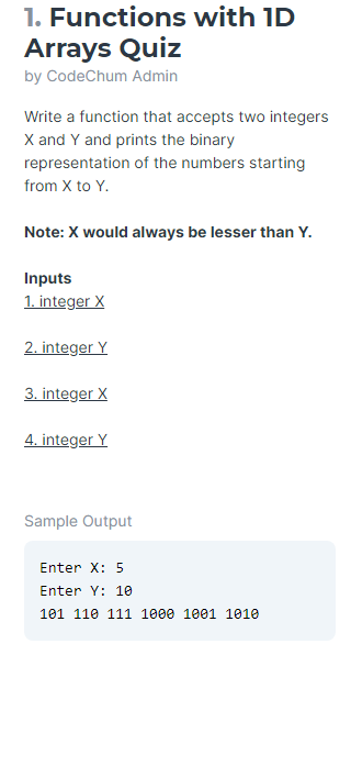 1. Functions with ID
Arrays Quiz
by CodeChum Admin
Write a function that accepts two integers
X and Y and prints the binary
representation of the numbers starting
from X to Y.
Note: X would always be lesser than Y.
Inputs
1. integer X
2. integer Y
3. integer X
4. integer Y
Sample Output
Enter X: 5
Enter Y: 10
101 110 111 1000 1001 1010