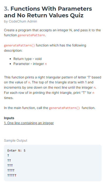 3. Functions With Parameters
and No Return Values Quiz
by CodeChum Admin
Create a program that accepts an integer N, and pass it to the
function generatePattern.
generatePattern () function which has the following
description:
• Return type - void
• Parameter - integer n
This function prints a right triangular pattern of letter 'T' based
on the value of n. The top of the triangle starts with 1 and
increments by one down on the next line until the integer n.
For each row of in printing the right triangle, print "T" for n
times.
In the main function, call the generate Pattern() function.
Inputs
1. One line containing an integer
Sample Output
Enter N: 5
T
TT
TTT
TTTT
TTTTT