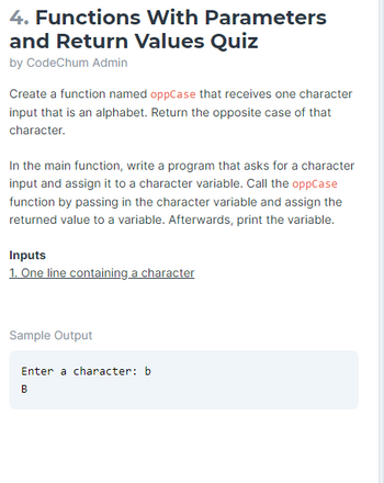4. Functions With Parameters
and Return Values Quiz
by CodeChum Admin
Create a function named oppCase that receives one character
input that is an alphabet. Return the opposite case of that
character.
In the main function, write a program that asks for a character
input and assign it to a character variable. Call the oppCase
function by passing in the character variable and assign the
returned value to a variable. Afterwards, print the variable.
Inputs
1. One line containing a character
Sample Output
Enter a character: b
B