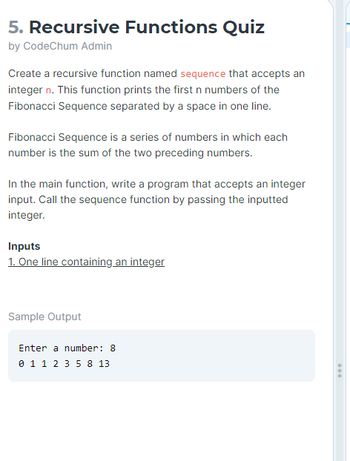 5. Recursive Functions Quiz
by CodeChum Admin
Create a recursive function named sequence that accepts an
integer n. This function prints the first n numbers of the
Fibonacci Sequence separated by a space in one line.
Fibonacci Sequence is a series of numbers in which each
number is the sum of the two preceding numbers.
In the main function, write a program that accepts an integer
input. Call the sequence function by passing the inputted
integer.
Inputs
1. One line containing an integer
Sample Output
Enter a number: 8
0 1 1 2 3 5 8 13
...