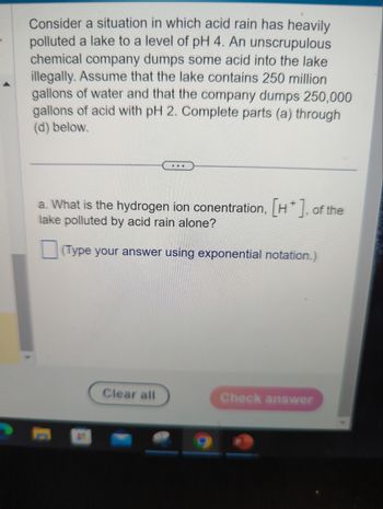 **Scenario: Acid Pollution and Hydrogen Ion Concentration**

Consider a situation in which acid rain has heavily polluted a lake to a level of pH 4. An unscrupulous chemical company dumps some acid into the lake illegally. Assume that the lake contains 250 million gallons of water and that the company dumps 250,000 gallons of acid with pH 2. Complete parts (a) through (d) below.

---

**Question:**

a. What is the hydrogen ion concentration, \([H^+]\), of the lake polluted by acid rain alone?

(Type your answer using exponential notation.)