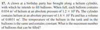 17. A clown at a birthday party has brought along a helium cylinder,
with which he intends to fill balloons. When full, each balloon contains
0.034 m³ of helium at an absolute pressure of 1.2 X 10$ Pa. The cylinder
contains helium at an absolute pressure of 1.6 × 107 Pa and has a volume
of 0.0031 m². The temperature of the helium in the tank and in the
balloons is the same and remains constant. What is the maximum number
of balloons that can be filled?
