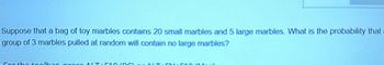 **Probability Question on Marbles**

Suppose that a bag of toy marbles contains 20 small marbles and 5 large marbles. What is the probability that a group of 3 marbles pulled at random will contain no large marbles?

*For the toolbar, press ALT+F10 (PC) or ALT+FN+F10 (Mac).*