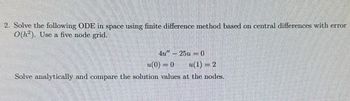 2. Solve the following ODE in space using finite difference method based on central differences with error
O(h). Use a five node grid.
4u" - 25u0
(0)=0
(1)=2
Solve analytically and compare the solution values at the nodes.