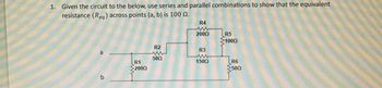 1. Given the circuit to the below, use series and parallel combinations to show that the equivalent
resistance (Req) across points (a, b) is 100 .
a
b
www
R1
2000
R2
5002
R4
2000
R3
1500
R5
>1000
ww
R6
500