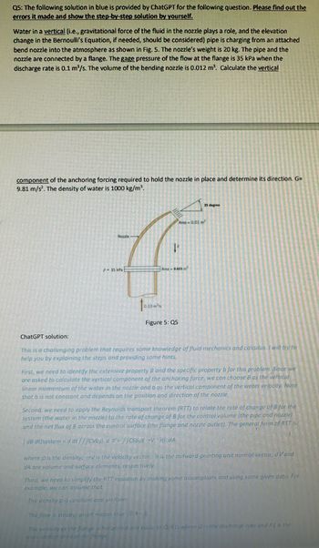 Q5: The following solution in blue is provided by ChatGPT for the following question. Please find out the
errors it made and show the step-by-step solution by yourself.
Water in a vertical (i.e., gravitational force of the fluid in the nozzle plays a role, and the elevation
change in the Bernoulli's Equation, if needed, should be considered) pipe is charging from an attached
bend nozzle into the atmosphere as shown in Fig. 5. The nozzle's weight is 20 kg. The pipe and the
nozzle are connected by a flange. The gage pressure of the flow at the flange is 35 kPa when the
discharge rate is 0.1 m³/s. The volume of the bending nozzle is 0.012 m³. Calculate the vertical
component of the anchoring forcing required to hold the nozzle in place and determine its direction. G=
9.81 m/s². The density of water is 1000 kg/m³.
Nozzle
Area-0.01m²
P-35 kPa
Area -0.025
Figure 5: Q5
35 degree
ChatGPT solution:
This is a challenging problem that requires some knowledge of fluid mechanics and calculus. I will try to
help you by explaining the steps and providing some hints.
First, we need to identify the extensive property B and the specific property b for this problem. Since we
are asked to calculate the vertical component of the anchoring force, we can choose B as the vertical
linear momentum of the water in the nozzle and b as the vertical component of the water velocity. Note
that b is not constant and depends on the position and direction of the nozzle.
Second, we need to apply the Reynolds transport theorem (RTT) to relate the rate of change of B for the
system (the water in the nozzle) to the rate of change of B for the control volume (the pipe and nozzle)
and the net flux of B across the control surface (the flange and nozzle outlet). The general form of RTT is
[dB dt)system d dt///CVbp. dcSbpt-V. n). dA
where p is the density, -V is the velocity vector, n is the outward-pointing unit normal vector, d Vand
dA are volume and surface elements, respectively.
Third, we need to simplify the RTT equation by making some assumptions and using same given data. For
example, we can assume that:
The density p is constant ond omfarm
The flow is steady, which meam thin Oko.
The velocity at the flange is hailprital and couelta 0/A11 wher as the discharge rate and A1 is the
on area of the ange