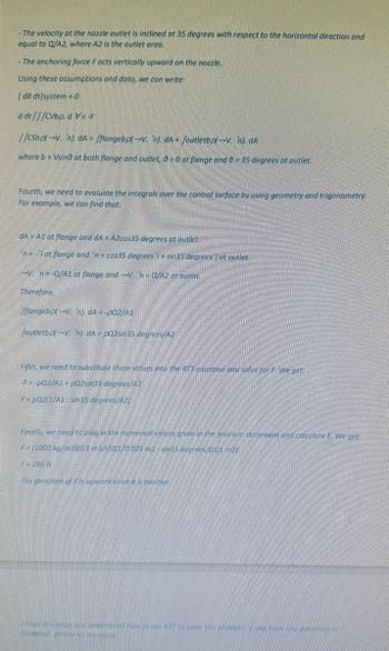 The velocity at the nozzle outlet is inclined at 35 degrees with respect to the horizontal direction and
equal to Q/A2, where A2 is the outlet area.
The anchoring force Facts vertically upward on the nozzle.
Using these assumptions and data, we can write:
[dB dt]system=0
dat/fCvbp. d VF
JJCSbpl V. n). dAfflangebp(-V. n). dA+/outletbp-V. n). dA
where b = Vsind at both flange and outlet, 0-0 at flange and 9 = 35 degrees at outlet.
Fourth, we need to evaluate the integrals over the control surface by using geometry and trigonometry.
For example, we can find that:
dA A1 at flange and dA = A2cos35 degrees at outlet
ni at flange and 'n=cos35 degrees + sin35 degrees at outlet.
-V. n-Q/A1 at flange and -V=Q/A2 at outlet
Therefore,
fflangebp-V. n). dA= -pQ2/A1
Joutletbpl-V. n) dA-pQ2sin35 degrees/A2
Fifth, we need to substitute these values into the RTT equation and solve for F. We get
-F=pQ2/A1 pQ2sin35 degrees/A2
F=pQ2(1/A1-sin35 degrees/A2)
Finally, we need to plug in the numerical values given in the problem statement and calculate F. We get
F (1000 kg/m3)(0.1 m3/s/2/1/0.025 m2-sin35 degrees/0.01 m2)
F-286 N
The direction of F is upward since it is positive
thope this helps you understand how to use RTT to solve this problem, you have qu
feedback please let me know