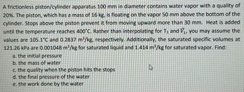 A frictionless piston/cylinder apparatus 100 mm in diameter contains water vapor with a quality of
20%. The piston, which has a mass of 16 kg, is floating on the vapor 50 mm above the bottom of the
cylinder. Stops above the piston prevent it from moving upward more than 30 mm. Heat is added
until the temperature reaches 400°C. Rather than interpolating for T₁ and ₁, you may assume the
values are 105.1°C and 0.2837 m³/kg, respectively. Additionally, the saturated specific volumes at
121.26 kPa are 0.001048 m³/kg for saturated liquid and 1.414 m³/kg for saturated vapor. Find:
a. the initial pressure
b. the mass of water
c. the quality when the piston hits the stops
d. the final pressure of the water
e. the work done by the water
2
