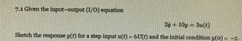 **7.1 Given the input-output (I/O) equation**

\[ 2\dot{y} + 10y = 3u(t) \]

Sketch the response \( y(t) \) for a step input \( u(t) = 6U(t) \) and the initial condition \( y(0) = -2 \).