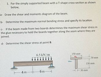 1. For the simply supported beam with a T-shape cross-section as shown below,

a- Draw the shear and moments diagram of the beam.

b- Determine the maximum normal bending stress and specify its location.

c- If the beam made from two boards determines the maximum shear stress in the glue necessary to hold the boards together along the seam where they are joined.

d- Determine the shear stress at point B.

**Diagram Explanation:**

- The diagram represents a simply supported beam. The beam is subjected to a uniformly distributed load of 6.5 kN/m over a length of 6 meters. The beam has a total length of 10 meters, with 4 meters before and after the loaded section. There are supports at each end of the beam.

- On the right, a diagram of the T-shaped cross-section of the beam is shown. The cross-section has a top flange width of 150 mm and a height of 30 mm. The stem (web) of the T-section has a width of 30 mm and a height of 150 mm.

- Glue is used at the junction of the top flange and the web, indicating the beam is constructed from two separate boards joined together.