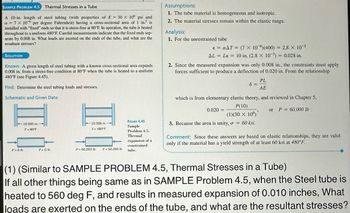 SAMPLE PROBLEM 4.5 Thermal Stresses in a Tube
A 10-in. length of steel tubing (with properties of E= 30 x 106 psi and
a = 7 x 10° per degree Fahrenheit) having a cross-sectional area of in. is
installed with "fixed" ends so that it is stress-free at 80°F. In operation, the tube is heated
throughout to a uniform 480°F. Careful measurements indicate that the fixed ends sep-
arate by 0.008 in. What loads are exerted on the ends of the tube, and what are the
resultant stresses?
SOLUTION
Known: A given length of steel tubing with a known cross-sectional area expands
0.008 in. from a stress-free condition at 80°F when the tube is heated to a uniform
480°F (see Figure 4.45).
Find: Determine the steel tubing loads and stresses.
Schematic and Given Data:
Pa Ob
10.000 in.
T = 80°F
Po Olb
-10.008 in.
T= 480 F
Pa 60,000 fo Pa 60,000 lb
FIGURE 4.45
Sample
Problem 4.5.
Thermal
expansion of a
constrained
tube.
Assumptions:
1. The tube material is homogeneous and isotropic.
2. The material stresses remain within the clastic range.
Analysis:
1. For the unrestrained tube
€ = αAT = (7 x 10 )(400) = 2.8 × 10-³
AL = Le = 10 in. (2.8 × 10³) = 0.028 in.
2. Since the measured expansion was only 0.008 in., the constraints must apply
forces sufficient to produce a deflection of 0.020 in. From the relationship
PL
8 =
AE
which is from elementary clastic theory, and reviewed in Chapter 5,
P(10)
(1)(30 x 106)
or P = 60,000 lb
3. Because the area is unity, o = 60 ksi.
0.020 =
Comment: Since these answers are based on elastic relationships, they are valid
only if the material has a yield strength of at least 60 ksi at 480°F.
(1) (Similar to SAMPLE PROBLEM 4.5, Thermal Stresses in a Tube)
If all other things being same as in SAMPLE Problem 4.5, when the Steel tube is
heated to 560 deg F, and results in measured expansion of 0.010 inches, What
loads are exerted on the ends of the tube, and what are the resultant stresses?