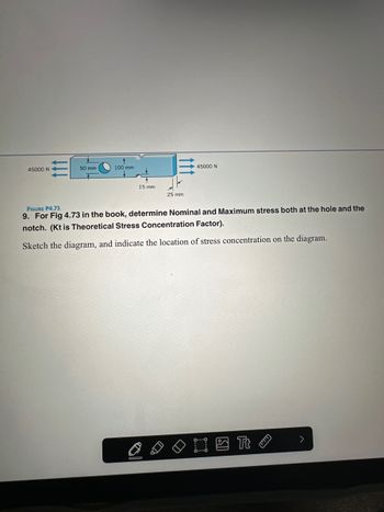45000 N
50 mm
100 mm
15 mm
25 mm
UD
45000 N
FIGURE P4.73
9. For Fig 4.73 in the book, determine Nominal and Maximum stress both at the hole and the
notch. (Kt is Theoretical Stress Concentration Factor).
Sketch the diagram, and indicate the location of stress concentration on the diagram.
I Tt
יים