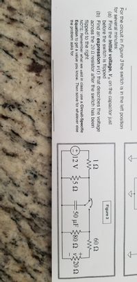 **Text Transcription:**

For the circuit in Figure 3, the switch is in the left position for several minutes.

(a) Find the initial voltage, \( v_0 \), on the capacitor just before the switch is flipped.

(b) Find an expression \( v(t) \) that describes the voltage across the 20 Ω resistor after the switch has been flipped to the right.

**NOTE**: Remember what we said in class: use a Circuit-Specific Equation to get the value you know. Then solve for whatever else the problem asks for.

---

**Diagram Explanation:**

Figure 3 illustrates an electrical circuit connected to a 12 V power source. The circuit consists of the following components:

- Resistors:
  - 1 Ω
  - 5 Ω
  - 80 Ω
  - 20 Ω
  - 60 Ω

- A capacitor with a capacitance of 50 μF

- A switch that can move between two positions

When the switch is in the left position, the complete 12 V power supply circuit includes the 1 Ω, 5 Ω, and 80 Ω resistors and the 50 μF capacitor. 

When the switch is flipped to the right, the circuit engages the 20 Ω and 60 Ω resistors, affecting the voltage distribution.