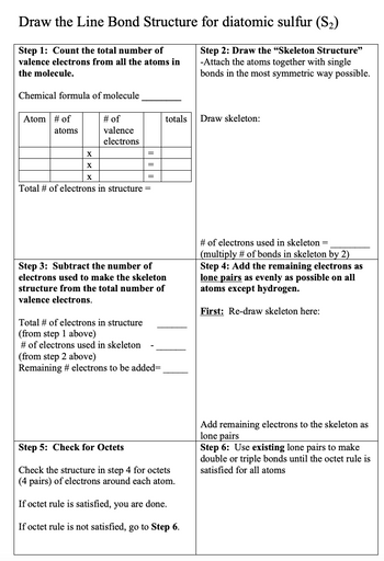 Draw the Line Bond Structure for diatomic sulfur (S₂)
Step 1: Count the total number of
valence electrons from all the atoms in
the molecule.
Step 2: Draw the "Skeleton Structure"
-Attach the atoms together with single
bonds in the most symmetric way possible.
Chemical formula of molecule
Atom # of
atoms
X
X
X
# of
valence
electrons
=
=
=
Total # of electrons in structure =
totals
Step 3: Subtract the number of
electrons used to make the skeleton
structure from the total number of
valence electrons.
Total # of electrons in structure
(from step 1 above)
# of electrons used in skeleton
(from step 2 above)
Remaining # electrons to be added=
Step 5: Check for Octets
Check the structure in step 4 for octets
(4 pairs) of electrons around each atom.
If octet rule is satisfied, you are done.
If octet rule is not satisfied, go to Step 6.
Draw skeleton:
# of electrons used in skeleton =
(multiply # of bonds in skeleton by 2)
Step 4: Add the remaining electrons as
lone pairs as evenly as possible on all
atoms except hydrogen.
First: Re-draw skeleton here:
Add remaining electrons to the skeleton as
lone pairs
Step 6: Use existing lone pairs to make
double or triple bonds until the octet rule is
satisfied for all atoms