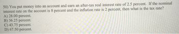 50) You put money into an account and earn an after-tax real interest rate of 2.5 percent. If the nominal
interest rate on the account is 8 percent and the inflation rate is 2 percent, then what is the tax rate?
A) 28.00 percent.
B) 36.25 percent.
C) 43.75 percent.
D) 67.50 percent.