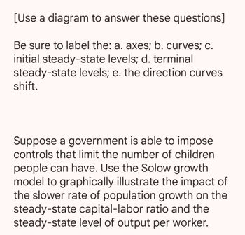[Use a diagram to answer these questions]
Be sure to label the: a. axes; b. curves; c.
initial steady-state levels; d. terminal
steady-state levels; e. the direction curves
shift.
Suppose a government is able to impose
controls that limit the number of children
people can have. Use the Solow growth
model to graphically illustrate the impact of
the slower rate of population growth on the
steady-state capital-labor ratio and the
steady-state level of output per worker.
