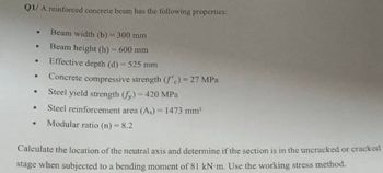 Q1/ A reinforced concrete beam has the following properties:
Beam width (b)-300 mm
Beam height (h)-600 mm
•
Effective depth (d) - 525 mm
⚫ Concrete compressive strength (f'c)=27 MPa
⚫ Steel yield strength (fy)=420 MPa
.
Steel reinforcement area (As) 1473 mm²
•
Modular ratio (n) = 8.2
Calculate the location of the neutral axis and determine if the section is in the uncracked or cracked
stage when subjected to a bending moment of 81 kN m. Use the working stress method.