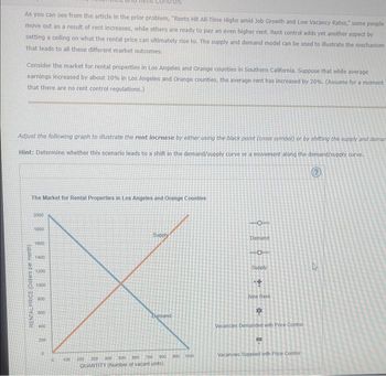 As you can see from the article in the prior problem, "Rents Hit All-Time Highs amid Job Growth and Low Vacancy Rates," some people
move out as a result of rent increases, while others are ready to pay an even higher rent. Rent control adds yet another aspect by
setting a ceiling on what the rental price can ultimately rise to. The supply and demand model can be used to illustrate the mechanism
that leads to all these different market outcomes.
Consider the market for rental properties in Los Angeles and Orange counties in Southern California. Suppose that while average
earnings increased by about 10% in Los Angeles and Orange counties, the average rent has increased by 20%. (Assume for a moment
that there are no rent control regulations.)
Adjust the following graph to illustrate the rent increase by either using the black point (cross symbol) or by shifting the supply and demara
Hint: Determine whether this scenario leads to a shift in the demand/supply curve or a movement along the demand/supply curve.
(?)
The Market for Rental Properties in Los Angeles and Orange Counties
RENTAL PRICE (Dollars per month)
2000
1800
1000
1400
1200
1000
800
600
400
200
10
0
100
Supply
Demand
800 900 1000
000 700
500
400
200 300
QUANTITY (Number of vacant units)
O
Demand
C
Supply
+
New Rent
Vacancies Demanded with Price Control
D
Vacancies Supplied with Price Control
D