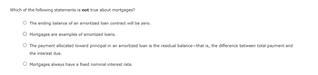 Which of the following statements is not true about mortgages?
The ending balance of an amortized loan contract will be zero.
Mortgages are examples of amortized loans.
The payment allocated toward principal in an amortized loan is the residual balance-that is, the difference between total payment and
the interest due.
O Mortgages always have a fixed nominal interest rate.