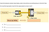 **Hydraulic Cylinder Analysis**

Given the hydraulic cylinder shown below, determine the following:

(a) What is the force out (\( F_{\text{out}} \))?
(b) What is the pressure (\( p \)) in the line?
(c) How far (\( D_{\text{in}} \)) must the input piston move for the output piston to move 1 inch?

**Diagram Explanation:**

- **Force In:** The system inputs 10 lbs of force.
- **Piston Areas:**
  - **Input Piston Area:** 1 in²
  - **Output Piston Area:** 10 in²

**Flow of Force:**

- The force is applied to the input piston with an area of 1 in².
- The force is transferred through the hydraulic fluid to the output piston.
- The increase in piston area from 1 in² to 10 in² affects the output force.

**Equations/Empty Fields:**

- a. \( F_{\text{out}} = \) ____________
- b. \( p = \) ____________
- c. \( D_{\text{in}} = \) ____________

The illustration highlights the input and output sections with arrows and labels indicating the direction of force application. The areas of the pistons are clearly marked to demonstrate how force and movement relate across the system.