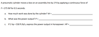 A pneumatic cylinder moves a box on an assembly line by 2 ft by applying a continuous force of
F= 275 Ibf for 0.5 seconds.
a. How much work was done by the cylinder? W =.
b. What was the power output? P =.
c. If 1 hp = 550 ft.lb/s, express the power output in horsepower: HP =
