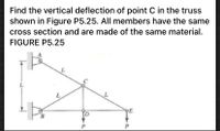 **Problem Statement**:  
Find the vertical deflection of point C in the truss shown in Figure P5.25. All members have the same cross-section and are made of the same material.

**Figure P5.25 Description**:  
The diagram represents a truss structure consisting of five points labeled A, B, C, D, and E. The truss forms a triangle with the following details:

- Points A and B are horizontally aligned on the left-hand side of the diagram.
- Point C is the apex of the triangle, centrally positioned.
- Points D and E are aligned horizontally at the bottom of the diagram.

**Connections**:
- A horizontal beam connects points A and B.
- Beams AC and BC are diagonal, connecting points A and B to the top point C.
- Beams CD and CE are diagonal, extending from point C to the points D and E at the bottom.
  
**Supports and Forces**:
- Point A has a vertical support.
- Point B has a vertical arrow indicating a support mechanism.
- Points D and E have downward arrows labeled P, indicating external forces applied at these points.

**Dimensions**:
- All horizontal and diagonal members of the truss are labeled with length L.