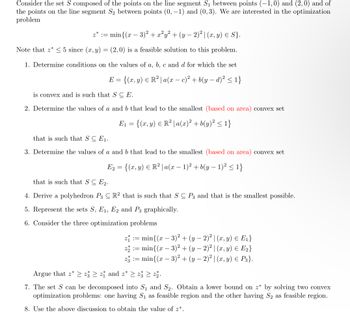 Consider the set \( S \) composed of the points on the line segment \( S_1 \) between points \((-1,0)\) and \((2,0)\) and of the points on the line segment \( S_2 \) between points \((0,-1)\) and \((0,3)\). We are interested in the optimization problem

\[
z^* := \min \{ (x - 3)^2 + x^2 y^2 + (y - 2)^2 \mid (x, y) \in S \}.
\]

Note that \( z^* \leq 5 \) since \((x, y) = (2, 0)\) is a feasible solution to this problem.

1. Determine conditions on the values of \( a, b, c \) and \( d \) for which the set

   \[
   E = \{ (x, y) \in \mathbb{R}^2 \mid a(x-c)^2 + b(y-d)^2 \leq 1 \}
   \]

   is convex and is such that \( S \subseteq E \).

2. Determine the values of \( a \) and \( b \) that lead to the smallest (based on area) convex set

   \[
   E_1 = \{ (x, y) \in \mathbb{R}^2 \mid a(x)^2 + b(y)^2 \leq 1 \}
   \]

   that is such that \( S \subseteq E_1 \).

3. Determine the values of \( a \) and \( b \) that lead to the smallest (based on area) convex set

   \[
   E_2 = \{ (x, y) \in \mathbb{R}^2 \mid a(x-1)^2 + b(y-1)^2 \leq 1 \}
   \]

   that is such that \( S \subseteq E_2 \).

4. Derive a polyhedron \( P_3 \subseteq \mathbb{R}^2 \) that is such that \( S \subseteq P_3 \) and that is the smallest possible.

5. Represent the sets \( S, E_1, E_2, \) and \( P_3 \) graphically