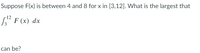 Suppose F(x) is between 4 and 8 for x in [3,12]. What is the largest that
S F (x) dx
can be?
