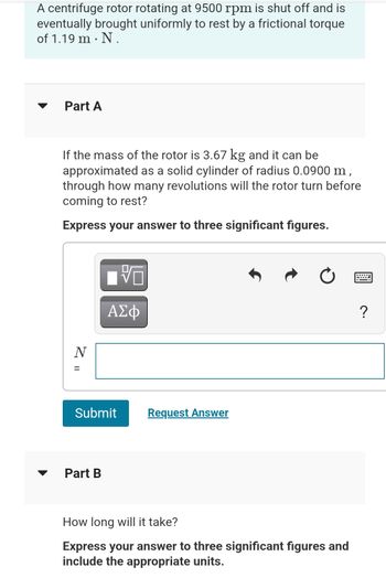 A centrifuge rotor rotating at 9500 rpm is shut off and is
eventually brought uniformly to rest by a frictional torque
of 1.19 m. N.
Part A
If the mass of the rotor is 3.67 kg and it can be
approximated as a solid cylinder of radius 0.0900 m,
through how many revolutions will the rotor turn before
coming to rest?
Express your answer to three significant figures.
Z II
N
Submit
Part B
垢
ΑΣΦ
Request Answer
How long will it take?
Express your answer to three significant figures and
include the appropriate units.
?