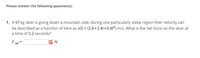 Please answer the following question(s):
1. A 57 kg skier is going down a mountain side, during one particularly steep region their velocity can
be described as a function of time as v(t) = (3.8+3.41+0.81) m/s. What is the net force on the skier at
a time of 3.2 seconds?
Foet =
net
