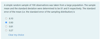 A simple random sample of 100 observations was taken from a large population. The sample
mean and the standard deviation were determined to be 81 and 9 respectively. The standard
error of the mean (i.e. the standard error of the sampling distribution) is
8.10
0.90
O 0.81
O 0.27
Clear my choice