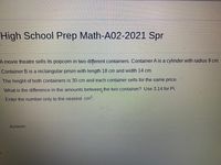 High School Prep Math-A02-2021 Spr
A movie theatre sells its popcorn in two different containers. Container A is a cylinder with radius 9 cm.
Container B is a rectangular prism with length 18 cm and width 14 cm.
The height of both containers is 30 cm and each container sells for the same price.
What is the difference in the amounts between the two container? Use 3.14 for Pi.
Enter the number only to the nearest cm.
Answer:
