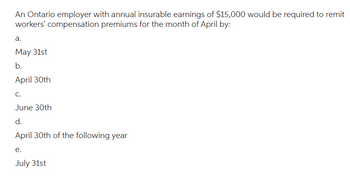 An Ontario employer with annual insurable earnings of $15,000 would be required to remit
workers' compensation premiums for the month of April by:
a.
May 31st
b.
April 30th
C.
June 30th
d.
April 30th of the following year
e.
July 31st