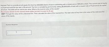 Hanover Tech is currently an all equity firm that has 600,000 shares of stock outstanding with a market price of $15.00 a share. The current cost of equity
is 21 percent and the tax rate is 39 percent. The firm is considering permanently adding $5,850,000 of debt with a coupon rate of 11 percent to its capital
structure. The debt will be sold at par value. What is the levered value of the equity?
Round your answer to the nearest whole dollar, but don't include the $ sign.
HINT: First get the value of the unlevered firm. Then calculate the value of the levered firm. The total value of any firm is the value of the debt plus the
value of the equity.
Numeric Response
I