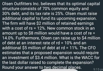 Olsen Outfitters Inc. believes that its optimal capital
structure consists of 70% common equity and
30% debt, and its tax rate is 25%. Olsen must raise
additional capital to fund its upcoming expansion.
The firm will have $2 million of retained earnings
with a cost of rs = 12%. New common stock in an
amount up to $8 million would have a cost of re =
14.0%. Furthermore, Olsen can raise up to $4 million
of debt at an interest rate of rd = 10% and an
additional $5 million of debt at rd = 11%. The CFO
estimates that a proposed expansion would require
an investment of $3.4 million. What is the WACC for
the last dollar raised to complete the expansion?
Round your answer to two decimal places.
9:15 pm