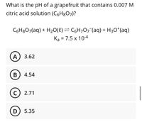 What is the pH of a grapefruit that contains 0.007 M
citric acid solution (C6H8O7)?
C6H8O7(aq) + H20(8) = C6H707¯(aq) + H3O*(aq)
Ka = 7.5 x 10-4
A) 3.62
B) 4.54
C
2.71
D) 5.35
