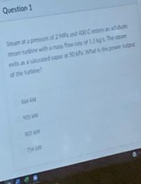 Question 1
Steam at a pressure of 2 MPa and 400 C enters an adiabutc
steam turbine with a mass flow rate of 1.5 kg/s. The steam
exits as a saturated vapor at 50 kPa. What is the power output
of the turbine?
866 RW
9OS W
801 kW
754
